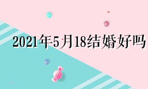 2021年5月18结婚好吗 2021年5月18号结婚日子好不好