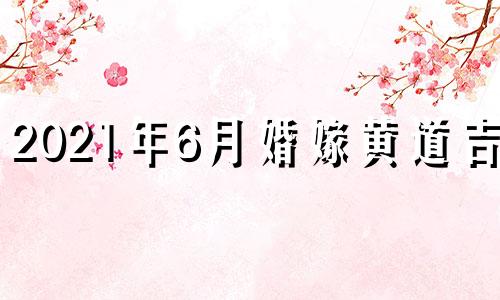 2021年6月婚嫁黄道吉日 2021年6月份结婚黄历