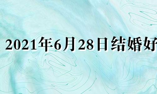 2021年6月28日结婚好吗 6月28号适合结婚吗