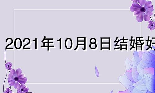 2021年10月8日结婚好吗 2022年10月8号适合结婚吗