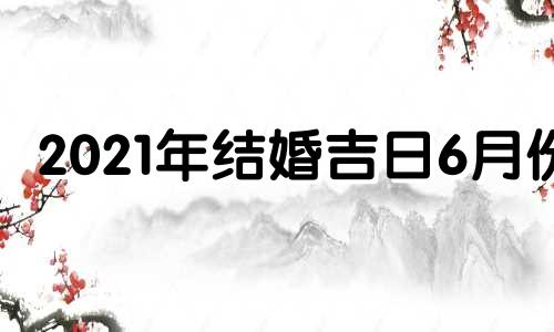 2021年结婚吉日6月份 2021年6月结婚吉日查询择日