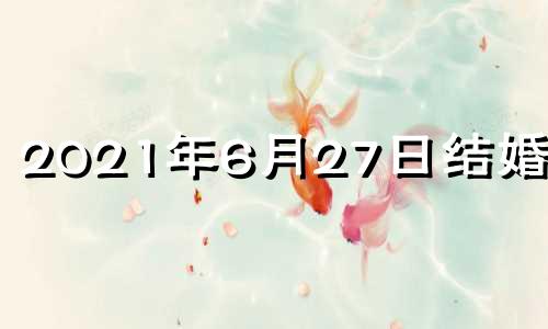 2021年6月27日结婚好吗 2021阳历6月27号结婚好吗