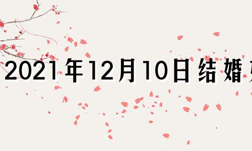 2021年12月10日结婚好吗 2020年12月10号结婚好吗