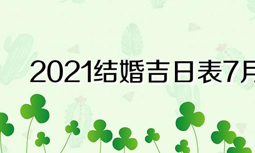 2021结婚吉日表7月 2021年7月最吉利的结婚日子