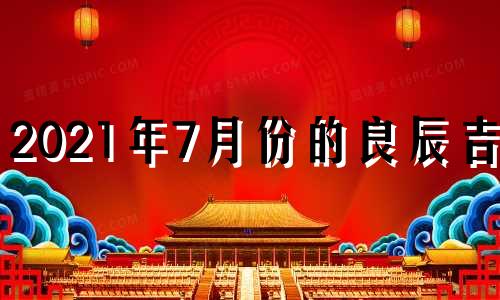 2021年7月份的良辰吉日 2021年7月份黄历吉日良辰