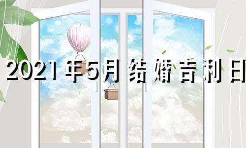 2021年5月结婚吉利日子 2021年5月结婚最佳吉日期