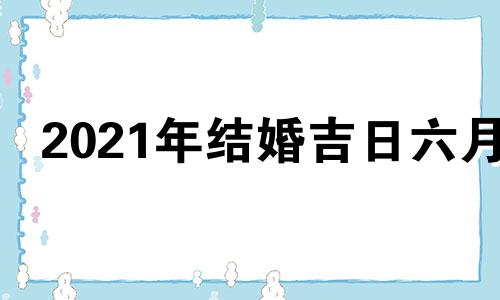 2021年结婚吉日六月 结婚2021吉日吉时查询6月