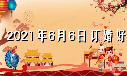 2021年6月6日订婚好吗 6月6号订婚好不好