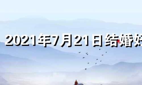 2021年7月21日结婚好吗 2021年7月21日适合领结婚证吗