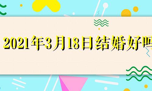 2021年3月18日结婚好吗? 阳历2o21年3月18日结婚好吗