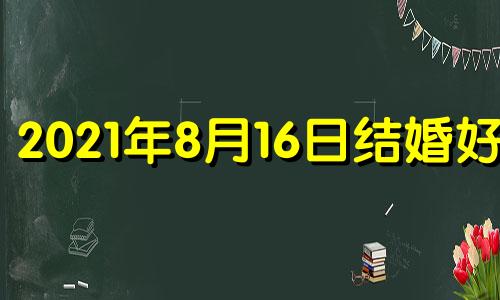 2021年8月16日结婚好吗 2020年8月16日结婚日子好不好