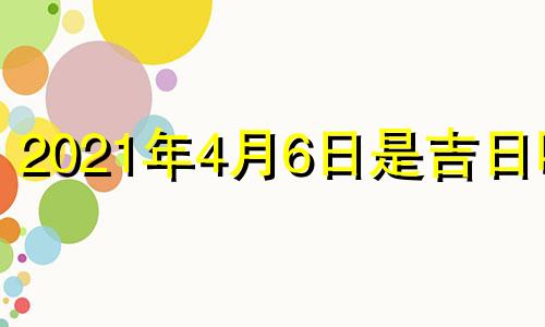 2021年4月6日是吉日吗? 2021年4月6号是什么日子黄历