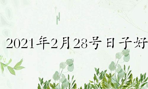 2021年2月28号日子好吗 2021年2月28日是吉日吗