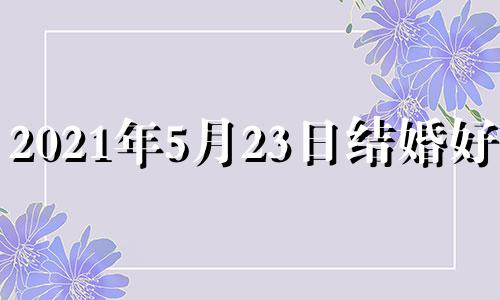 2021年5月23日结婚好吗? 5月23日结婚吉时