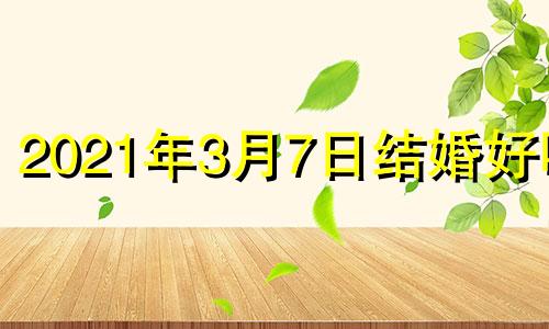 2021年3月7日结婚好吗? 2021年3月7日结婚黄道吉日