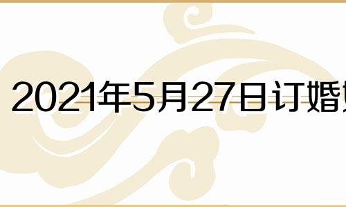 2021年5月27日订婚好吗 2021年5月2日订婚黄道吉日