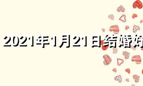 2021年1月21日结婚好吗? 2021年1月21日结婚吉日