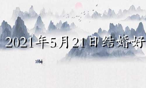 2021年5月21日结婚好么 21年5月21日结婚好不好