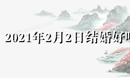 2021年2月2日结婚好吗? 2021年2月2号这天 结婚好不好