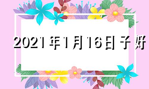 2021年1月16日子好吗 2021年1月16日日子好不好老黄历查询