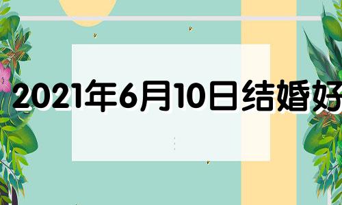 2021年6月10日结婚好吗 20216月10日适合结婚吗