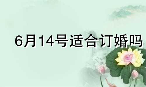 6月14号适合订婚吗 2022年6月14号结婚是吉日吗