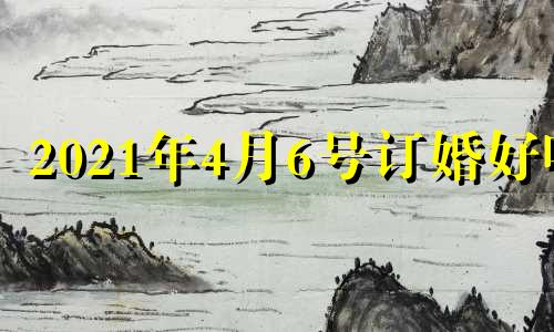 2021年4月6号订婚好吗 2021年农历四月十六订婚好吗