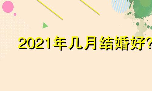 2021年几月结婚好? 2o21年几月结婚好