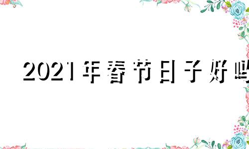 2021年春节日子好吗 2022年春节的日子