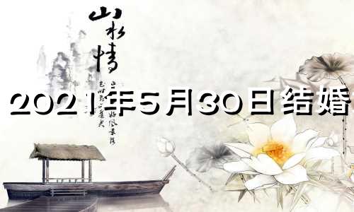 2021年5月30日结婚好吗? 2021年5月30号结婚日子好不好