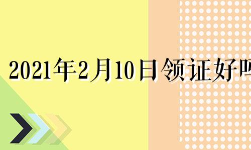 2021年2月10日领证好吗 2021年2月10号适合结婚吗