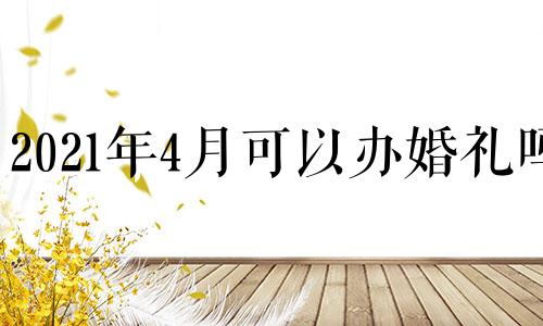 2021年4月可以办婚礼吗 2021年四月份可以举办婚礼吗