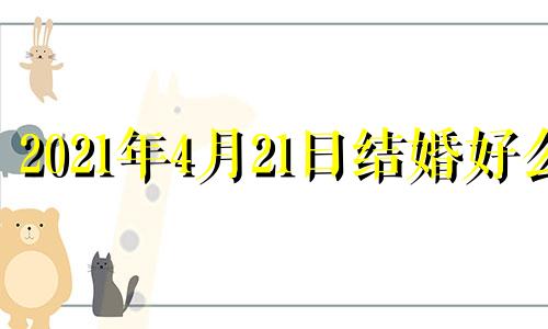 2021年4月21日结婚好么 2021年4月21日适合领结婚证吗