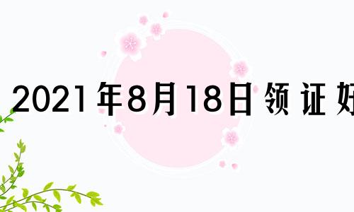 2021年8月18日领证好吗 8月18号适合领证吗