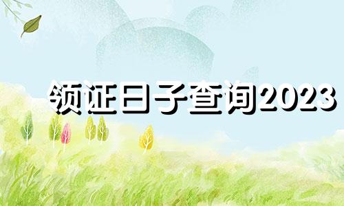 领证日子查询2023 领证日期查询