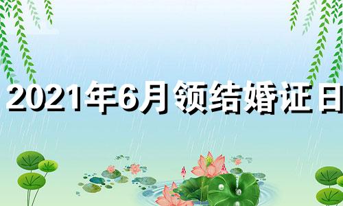 2021年6月领结婚证日子 2021年6月1号领证好不好