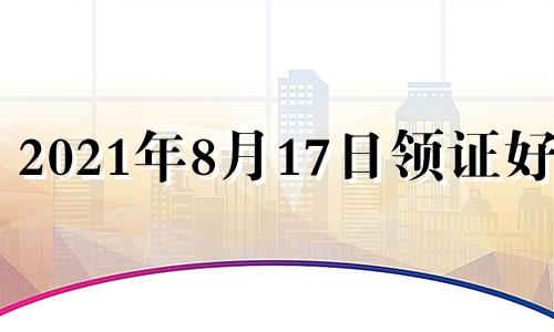 2021年8月17日领证好吗 2021年8月17日结婚吉日