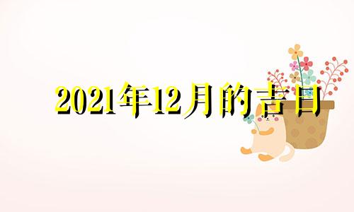 2021年12月的吉日 2021年12月哪天日子好