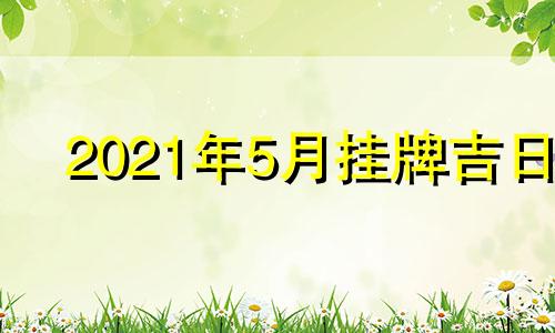 2021年5月挂牌吉日 五月挂牌吉日