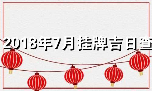 2018年7月挂牌吉日查询 黄历2018年7月黄道吉日查询