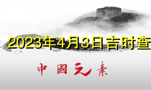 2023年4月3日吉时查询 2023年4月5号黄道吉日