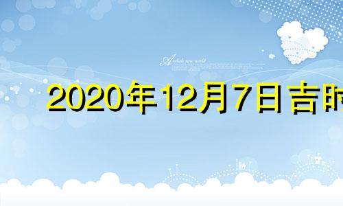 2020年12月7日吉时 2021年12月7日黄道吉日查询