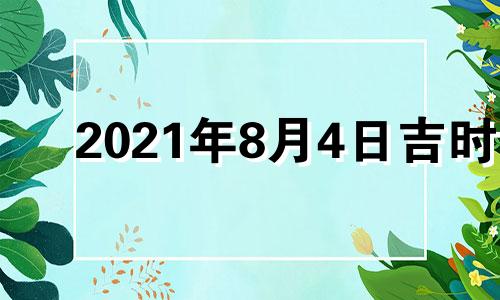 2021年8月4日吉时 2022年8月4日黄历