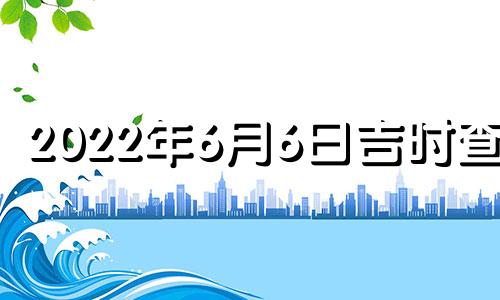 2022年6月6日吉时查询 2021年6月6日吉日吉时