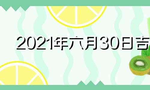 2021年六月30日吉时 2021年6月30日黄道吉日吉时