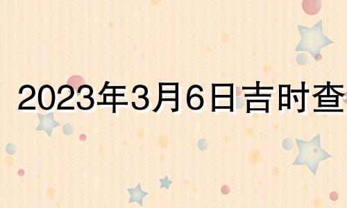 2023年3月6日吉时查询 2023年3月6日吉时安门