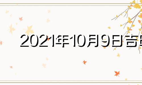 2021年10月9日吉时 2021年10月9日吉凶