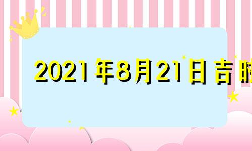 2021年8月21日吉时 2021年8月21日黄历吉时