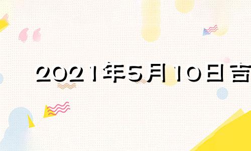 2021年5月10日吉时 2022年5月10日黄历