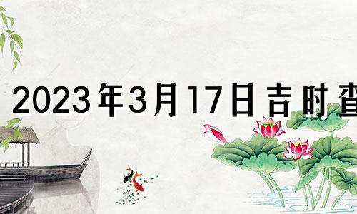 2023年3月17日吉时查询 2023年3月17日吉时吉日查询